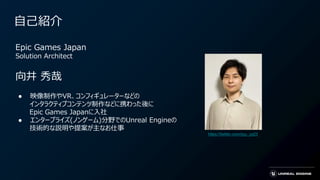 自己紹介
Epic Games Japan
Solution Architect
向井 秀哉
● 映像制作やVR、コンフィギュレーターなどの
インタラクティブコンテンツ制作などに携わった後に
Epic Games Japanに入社
● エンタープライズ(ノンゲーム)分野でのUnreal Engineの
技術的な説明や提案が主なお仕事
https://twitter.com/syu_ya23
 
