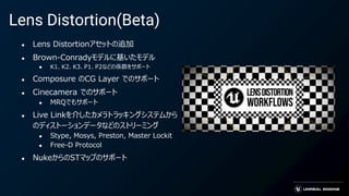 Lens Distortion(Beta)
● Lens Distortionアセットの追加
● Brown-Conradyモデルに基いたモデル
● K1、K2、K3、P1、P2などの係数をサポート
● Composure のCG Layer でのサポート
● Cinecamera でのサポート
● MRQでもサポート
● Live Linkを介したカメラトラッキングシステムから
のディストーションデータなどのストリーミング
● Stype, Mosys, Preston, Master Lockit
● Free-D Protocol
● NukeからのSTマップのサポート
 
