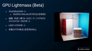 GPU Lightmass (Beta)
● マルチGPUのサポート
● NVIDIA NVLinkコネクタとSLIを有効に
● 減衰、非逆二乗フォールオフ、バーンドアなどの
ライトのパラメータをサポート
● LODベイクのサポート
● 多数のバグの修正と安定性の向上
 
