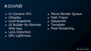 本日の内容
● In-Camera VFX
● nDisplay
● Level Snapshots
● UI Builder for Remote
Web App
● Lens Distortion
● GPU Lightmass
● Movie Render Queue
● Path Tracer
● Datasmith
● Template
● Pixel Streaming
 