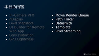 本日の内容
● In-Camera VFX
● nDisplay
● Level Snapshots
● UI Builder for Remote
Web App
● Lens Distortion
● GPU Lightmass
● Movie Render Queue
● Path Tracer
● Datasmith
● Template
● Pixel Streaming
 