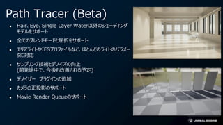 Path Tracer (Beta)
● Hair、Eye、Single Layer Water以外のシェーディング
モデルをサポート
● 全てのブレンドモードと屈折をサポート
● エリアライトやIESプロファイルなど、ほとんどのライトのパラメー
タに対応
● サンプリング技術とデノイズの向上
(開発途中で、今後も改善される予定)
● デノイザー プラグインの追加
● カメラの正投影のサポート
● Movie Render Queueのサポート
 