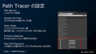 Path Tracer の設定
Max Bounce
レイのバウンス回数
Sample Per Pixel
1ピクセルあたりの最大サンプル数
Filter Width
アンチエイリアスのフィルター幅
値が高いほど、エッジがソフトになり、ボケた絵になる
Emissive Materials
Emissiveをライトとして使用するか否か
Max Path Exposure
この値以上の露出をクランプしてfireflies(白い点)を防ぐ
Cvar: r.PathTracing.*
 