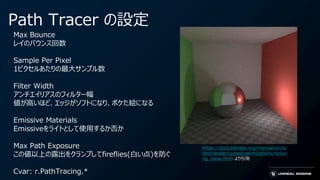 Path Tracer の設定
Max Bounce
レイのバウンス回数
Sample Per Pixel
1ピクセルあたりの最大サンプル数
Filter Width
アンチエイリアスのフィルター幅
値が高いほど、エッジがソフトになり、ボケた絵になる
Emissive Materials
Emissiveをライトとして使用するか否か
Max Path Exposure
この値以上の露出をクランプしてfireflies(白い点)を防ぐ
Cvar: r.PathTracing.*
https://docs.blender.org/manual/en/la
test/render/cycles/optimizations/reduci
ng_noise.html より引用
 