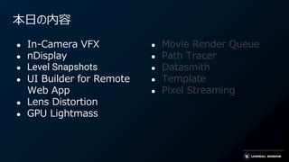 本日の内容
● In-Camera VFX
● nDisplay
● Level Snapshots
● UI Builder for Remote
Web App
● Lens Distortion
● GPU Lightmass
● Movie Render Queue
● Path Tracer
● Datasmith
● Template
● Pixel Streaming
 
