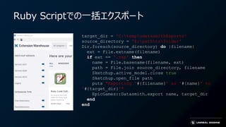 target_dir = 'C:tempudatasmithExports'
source_directory = 'E:pathtofolder'
Dir.foreach(source_directory) do |filename|
ext = File.extname(filename)
if ext == '.skp' then
name = File.basename(filename, ext)
path = File.join source_directory, filename
Sketchup.active_model.close true
Sketchup.open_file path
puts "Exporting '#{filename}' as '#{name}' to
'#{target_dir}'"
EpicGames::Datasmith.export name, target_dir
end
end
Ruby Scriptでの一括エクスポート
 