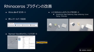 Rhinoceros プラグインの改善
● Rhino 6~7 をサポート
● 新しいツールバーを追加
● Named Viewをカメラとしてエクスポート
● いくつかのメッシュモディファイアをサポート
● Shuttlining、Edge Softening、Edge Softening、Curve
Piping、Thickness
 