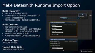 Make Datasmith Runtime Import Option
Build Hierarchy
• None:1つのアクターにまとめる
• Simplified: いくつかの中間ノードを削除しつつ、
元のデータ階層を保持する
• Unfiltered: 元のデータの階層をほぼ保持する
Build Collision
• No Collision: Collisionなし
• Query Only: ポーンのナビゲーションや壁や床の
衝突判定、オブジェクトのピッキングなどに使用
• Physic Only: Physic に使用
• Collision Enabled: QueryとPhysicsの両方
Collision Type
コリジョン形状の選択
Import Meta Data
メタデータをアクターに追加する
 