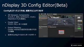 ● 3D Viewport, Components:
ディスプレイ、原点、ICVFXカメラ、トラッキン
グなどのセットアップと視覚化
● Cluster View:
クラスターやビューポートの設定
● Output Mapping:
Cluster Viewなどの設定状況の表示や2D
での編集
● 従来のConfigファイルのインポートもサポート
Configをエディタ上で作成、編集することができます
nDisplay 3D Config Editor(Beta)
 