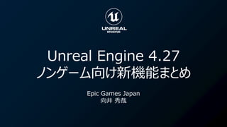 Unreal Engine 4.27
ノンゲーム向け新機能まとめ
Epic Games Japan
向井 秀哉
 