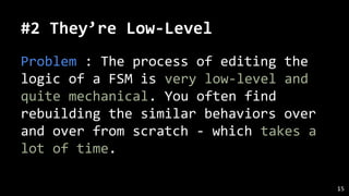 #2 They’re Low-Level
Problem : The process of editing the
logic of a FSM is very low-level and
quite mechanical. You often find
rebuilding the similar behaviors over
and over from scratch - which takes a
lot of time.
15
 