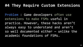 #4 They Require Custom Extensions
Problem : Game developers often use
extensions to make FSMs useful in
practice. However, these hacks aren’t
always easy to understand and aren’t
so well documented either — unlike the
academic foundations of FSMs.
19
 