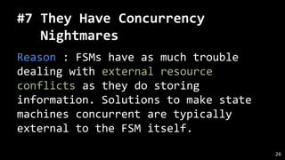 #7 They Have Concurrency
Nightmares
Reason : FSMs have as much trouble
dealing with external resource
conflicts as they do storing
information. Solutions to make state
machines concurrent are typically
external to the FSM itself.
26
 