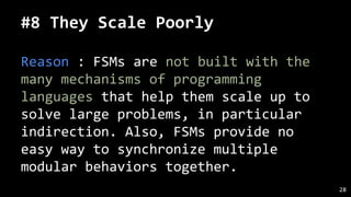 #8 They Scale Poorly
Reason : FSMs are not built with the
many mechanisms of programming
languages that help them scale up to
solve large problems, in particular
indirection. Also, FSMs provide no
easy way to synchronize multiple
modular behaviors together.
28
 