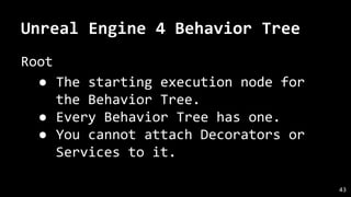 Unreal Engine 4 Behavior Tree
Root
● The starting execution node for
the Behavior Tree.
● Every Behavior Tree has one.
● You cannot attach Decorators or
Services to it.
43
 