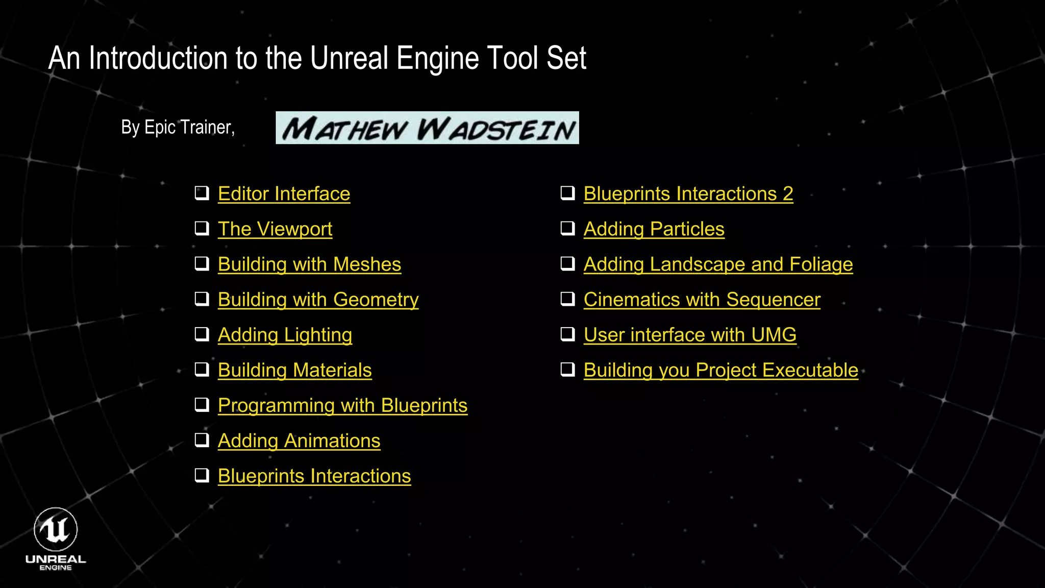 An Introduction to the Unreal Engine Tool Set
 Editor Interface
 The Viewport
 Building with Meshes
 Building with Geometry
 Adding Lighting
 Building Materials
 Programming with Blueprints
 Adding Animations
 Blueprints Interactions
 Blueprints Interactions 2
 Adding Particles
 Adding Landscape and Foliage
 Cinematics with Sequencer
 User interface with UMG
 Building you Project Executable
By Epic Trainer,
 
