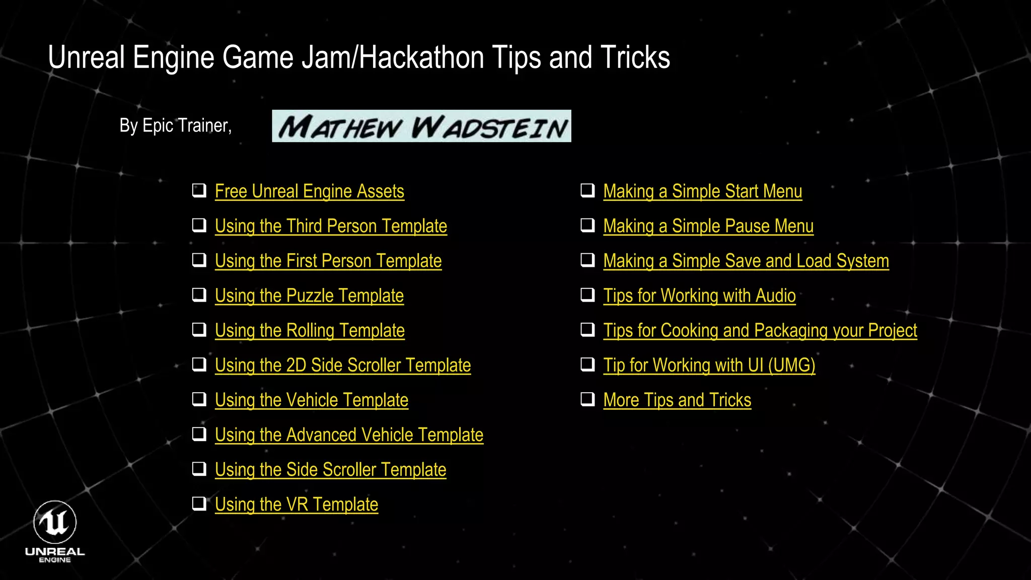 Unreal Engine Game Jam/Hackathon Tips and Tricks
 Free Unreal Engine Assets
 Using the Third Person Template
 Using the First Person Template
 Using the Puzzle Template
 Using the Rolling Template
 Using the 2D Side Scroller Template
 Using the Vehicle Template
 Using the Advanced Vehicle Template
 Using the Side Scroller Template
 Using the VR Template
 Making a Simple Start Menu
 Making a Simple Pause Menu
 Making a Simple Save and Load System
 Tips for Working with Audio
 Tips for Cooking and Packaging your Project
 Tip for Working with UI (UMG)
 More Tips and Tricks
By Epic Trainer,
 