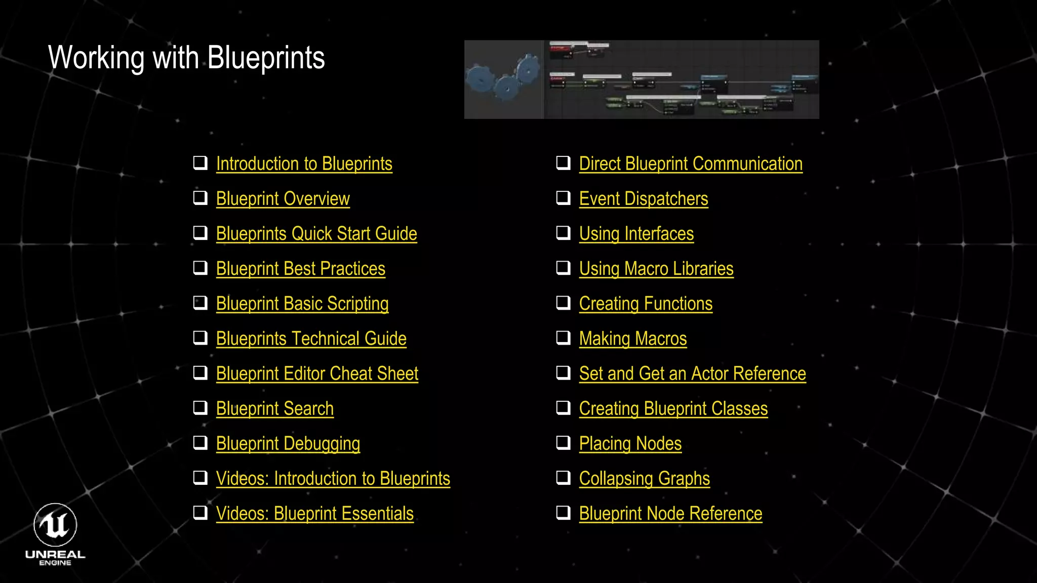 Working with Blueprints
 Introduction to Blueprints
 Blueprint Overview
 Blueprints Quick Start Guide
 Blueprint Best Practices
 Blueprint Basic Scripting
 Blueprints Technical Guide
 Blueprint Editor Cheat Sheet
 Blueprint Search
 Blueprint Debugging
 Videos: Introduction to Blueprints
 Videos: Blueprint Essentials
 Direct Blueprint Communication
 Event Dispatchers
 Using Interfaces
 Using Macro Libraries
 Creating Functions
 Making Macros
 Set and Get an Actor Reference
 Creating Blueprint Classes
 Placing Nodes
 Collapsing Graphs
 Blueprint Node Reference
 
