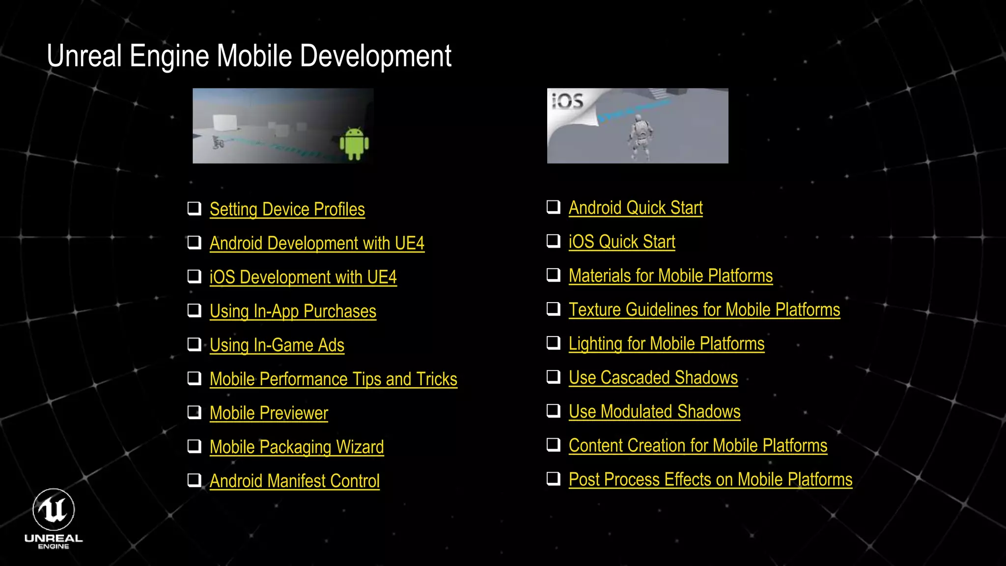 Unreal Engine Mobile Development
 Setting Device Profiles
 Android Development with UE4
 iOS Development with UE4
 Using In-App Purchases
 Using In-Game Ads
 Mobile Performance Tips and Tricks
 Mobile Previewer
 Mobile Packaging Wizard
 Android Manifest Control
 Android Quick Start
 iOS Quick Start
 Materials for Mobile Platforms
 Texture Guidelines for Mobile Platforms
 Lighting for Mobile Platforms
 Use Cascaded Shadows
 Use Modulated Shadows
 Content Creation for Mobile Platforms
 Post Process Effects on Mobile Platforms
 