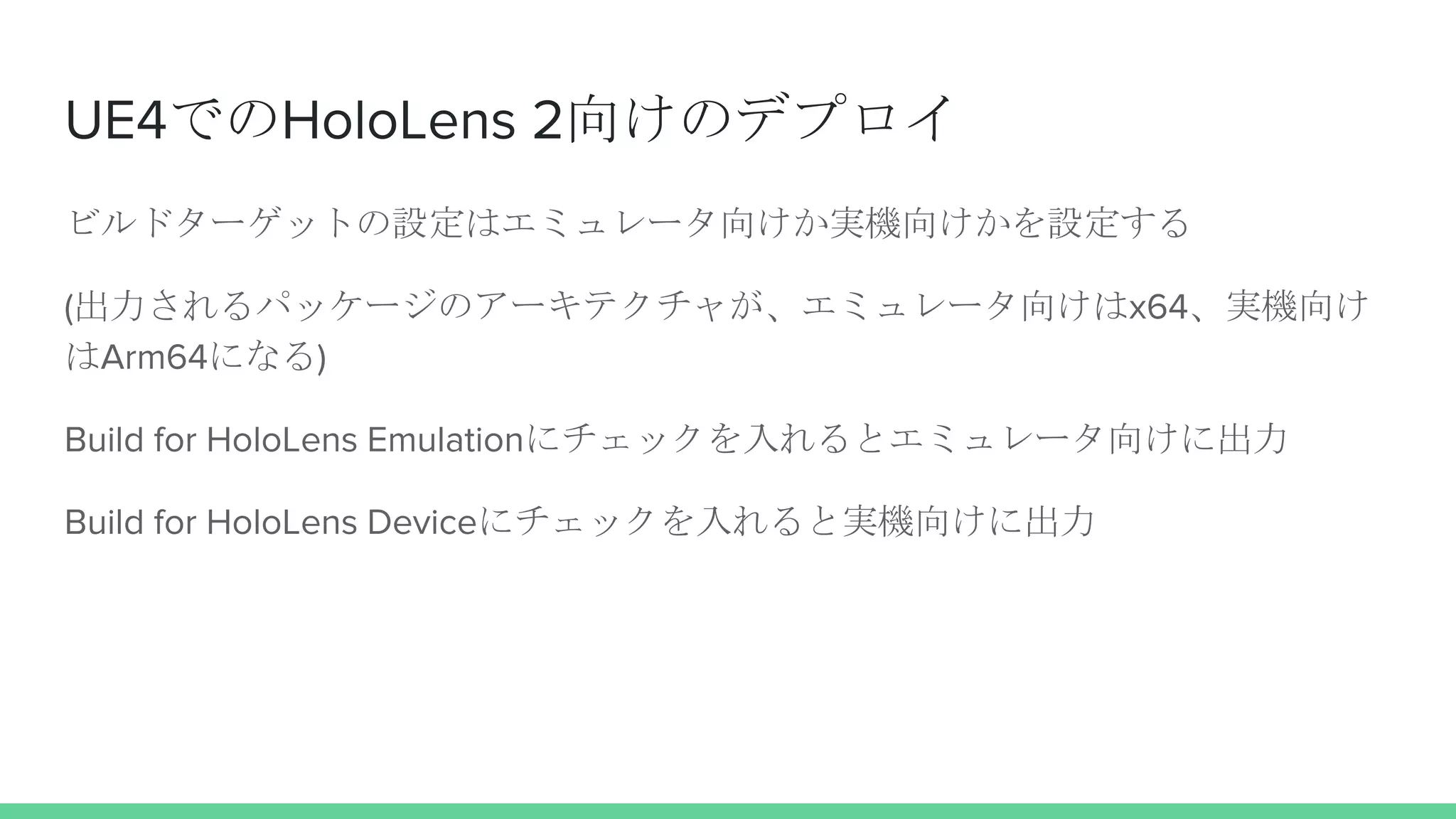 UE4でのHoloLens 2向けのデプロイ
ビルドターゲットの設定はエミュレータ向けか実機向けかを設定する
(出力されるパッケージのアーキテクチャが、エミュレータ向けはx64、実機向け
はArm64になる)
Build for HoloLens Emulationにチェックを入れるとエミュレータ向けに出力
Build for HoloLens Deviceにチェックを入れると実機向けに出力
 