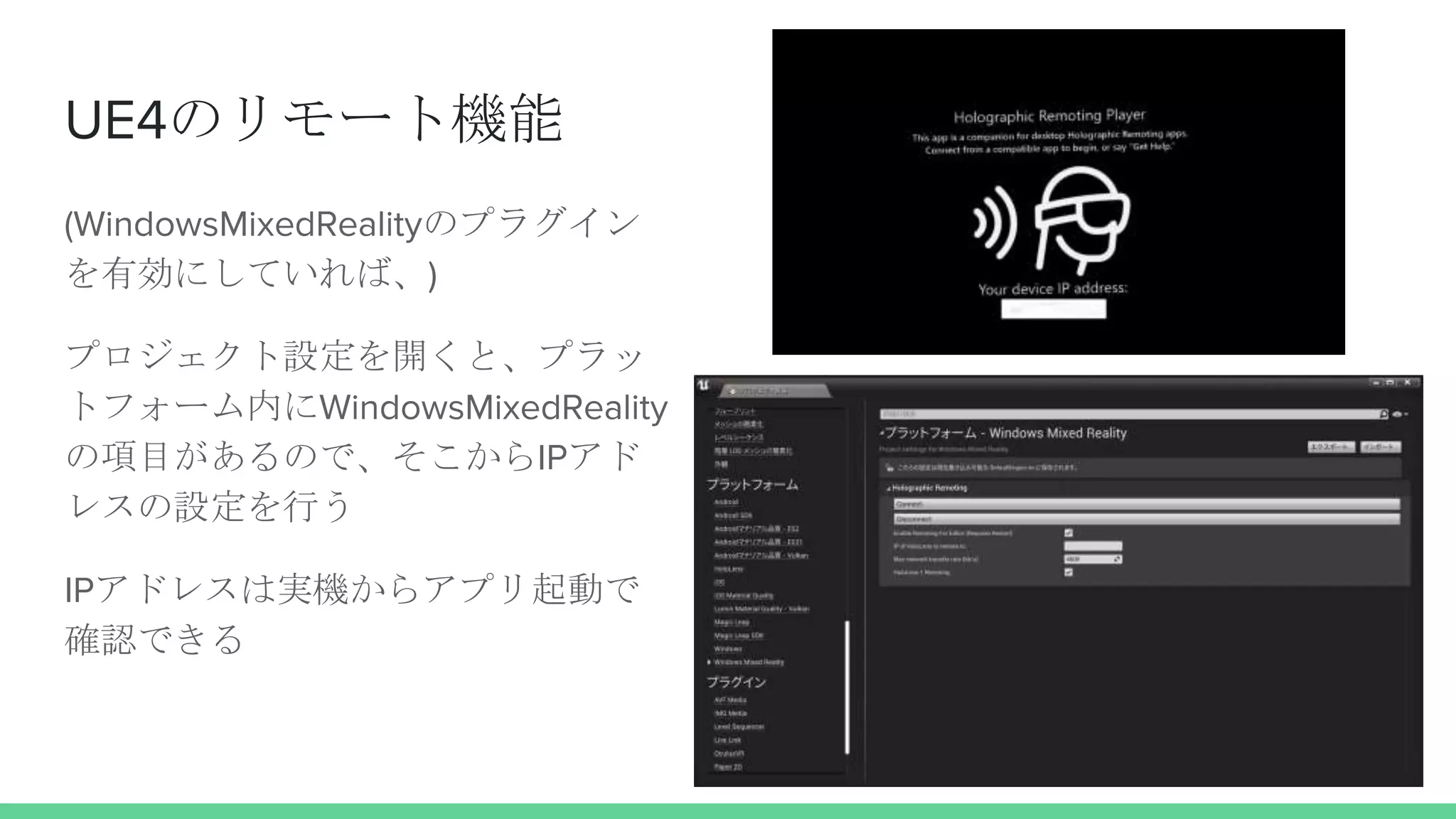 UE4のリモート機能
(WindowsMixedRealityのプラグイン
を有効にしていれば、)
プロジェクト設定を開くと、プラッ
トフォーム内にWindowsMixedReality
の項目があるので、そこからIPアド
レスの設定を行う
IPアドレスは実機からアプリ起動で
確認できる
 