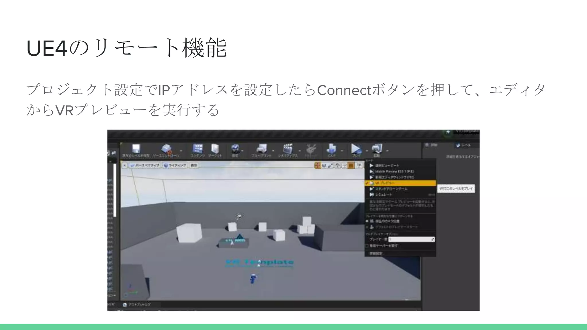 UE4のリモート機能
プロジェクト設定でIPアドレスを設定したらConnectボタンを押して、エディタ
からVRプレビューを実行する
 