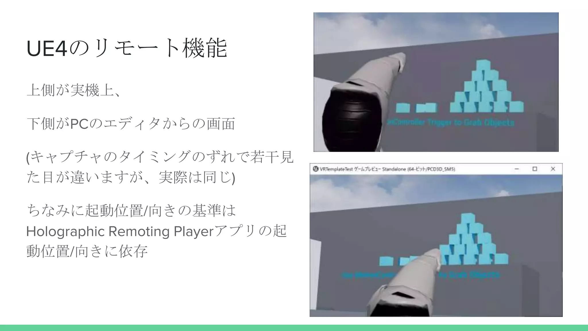 UE4のリモート機能
上側が実機上、
下側がPCのエディタからの画面
(キャプチャのタイミングのずれで若干見
た目が違いますが、実際は同じ)
ちなみに起動位置/向きの基準は
Holographic Remoting Playerアプリの起
動位置/向きに依存
 