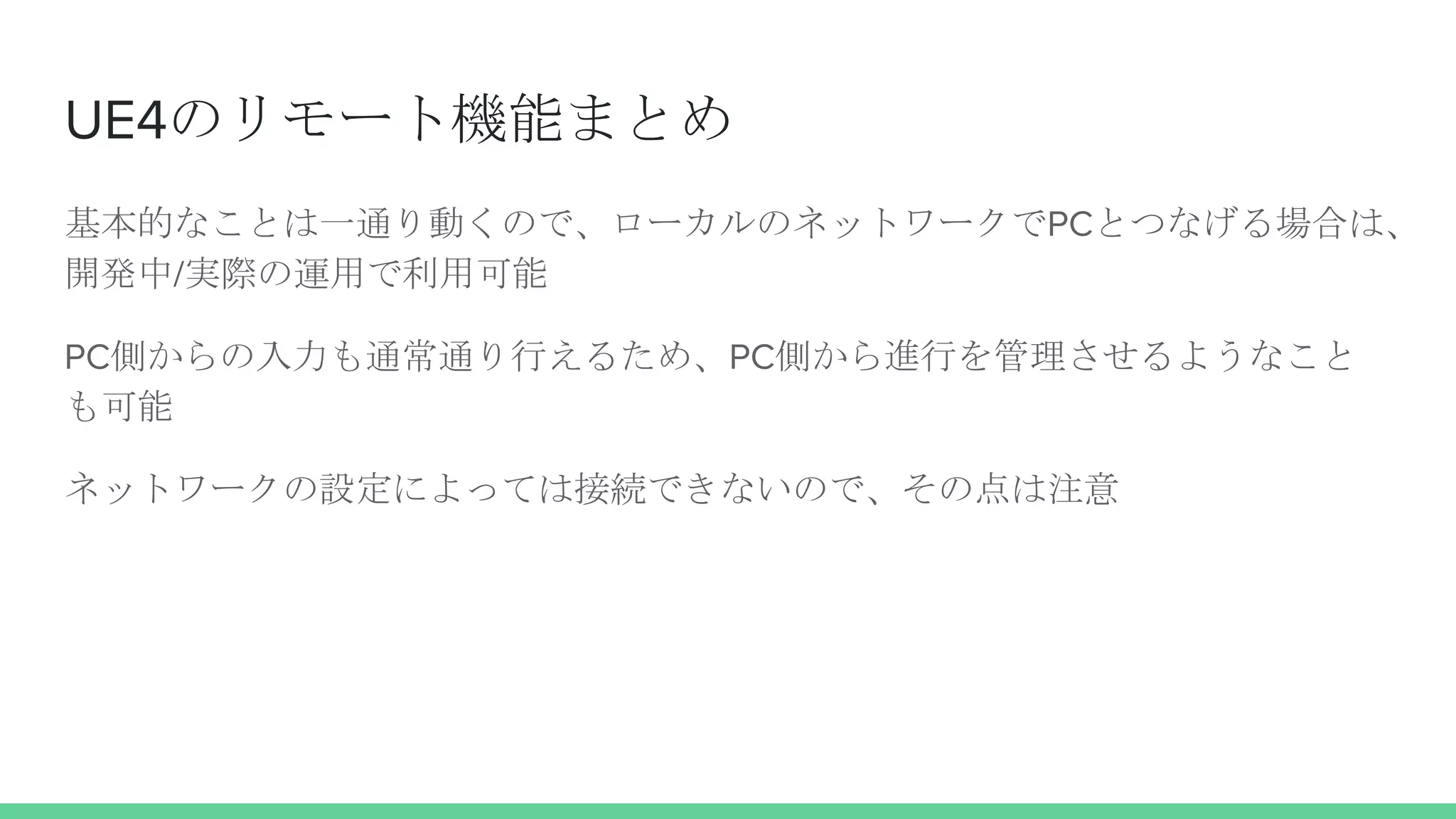 UE4のリモート機能まとめ
基本的なことは一通り動くので、ローカルのネットワークでPCとつなげる場合は、
開発中/実際の運用で利用可能
PC側からの入力も通常通り行えるため、PC側から進行を管理させるようなこと
も可能
ネットワークの設定によっては接続できないので、その点は注意
 