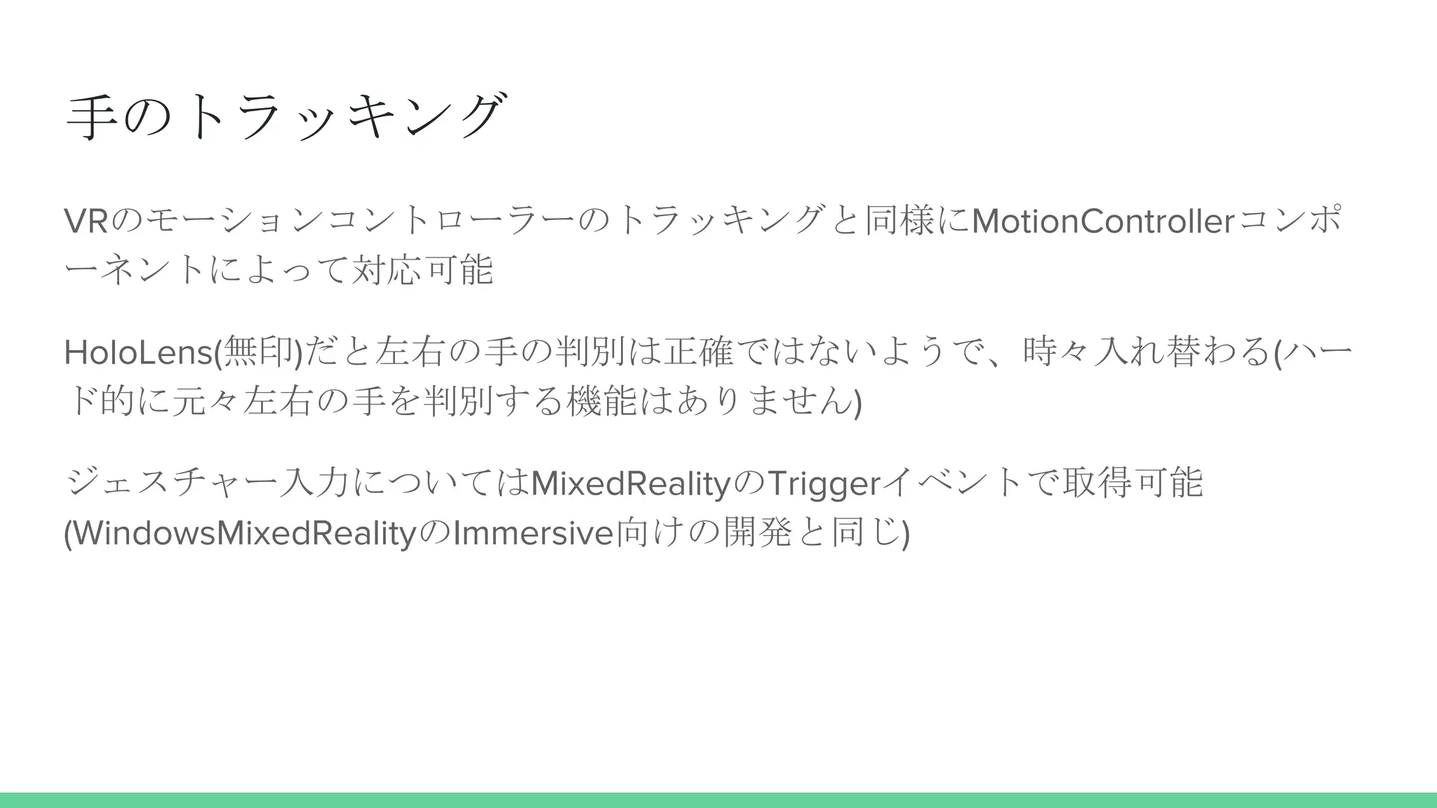 手のトラッキング
VRのモーションコントローラーのトラッキングと同様にMotionControllerコンポ
ーネントによって対応可能
HoloLens(無印)だと左右の手の判別は正確ではないようで、時々入れ替わる(ハー
ド的に元々左右の手を判別する機能はありません)
ジェスチャー入力についてはMixedRealityのTriggerイベントで取得可能
(WindowsMixedRealityのImmersive向けの開発と同じ)
 