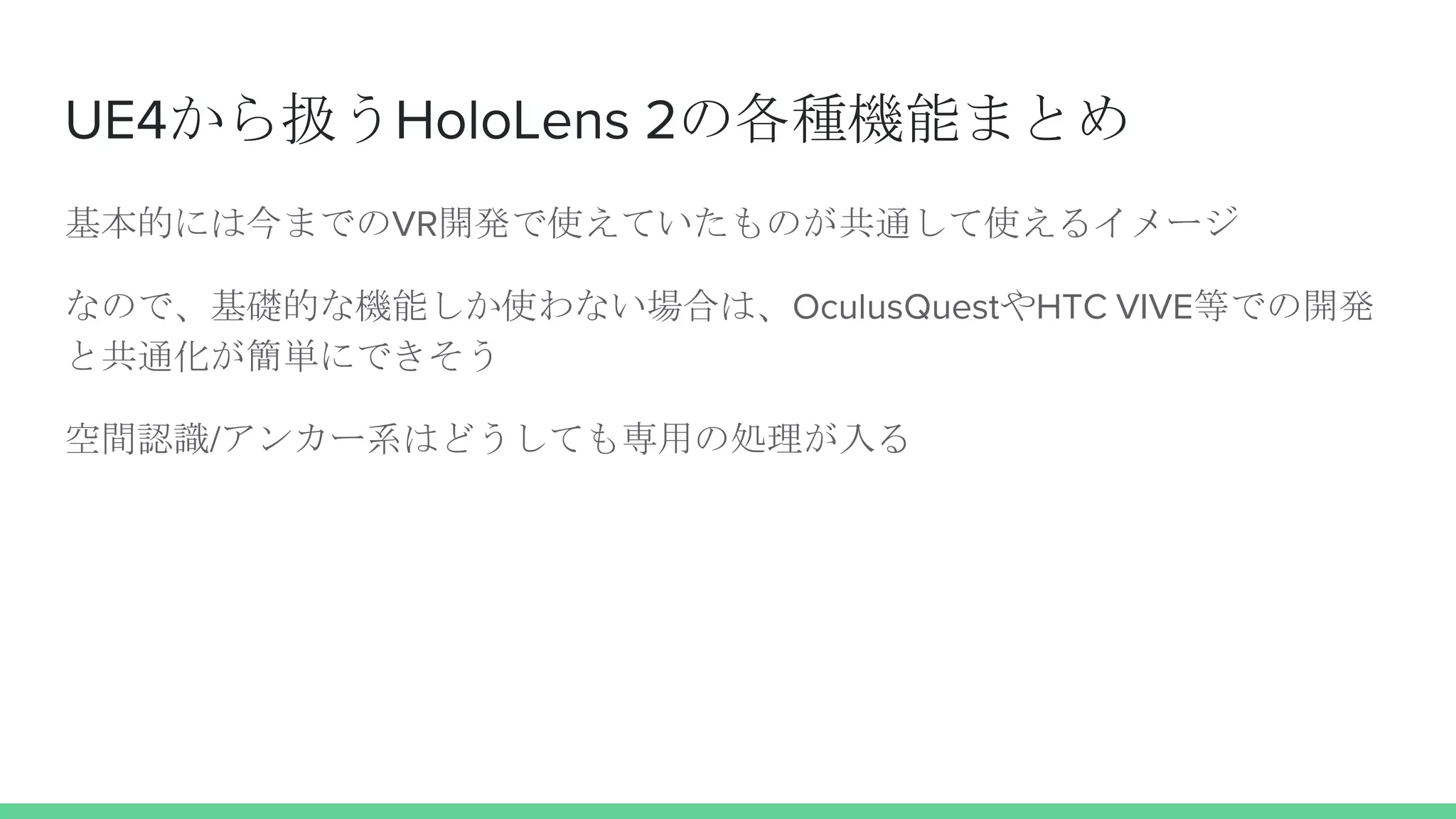 UE4から扱うHoloLens 2の各種機能まとめ
基本的には今までのVR開発で使えていたものが共通して使えるイメージ
なので、基礎的な機能しか使わない場合は、OculusQuestやHTC VIVE等での開発
と共通化が簡単にできそう
空間認識/アンカー系はどうしても専用の処理が入る
 