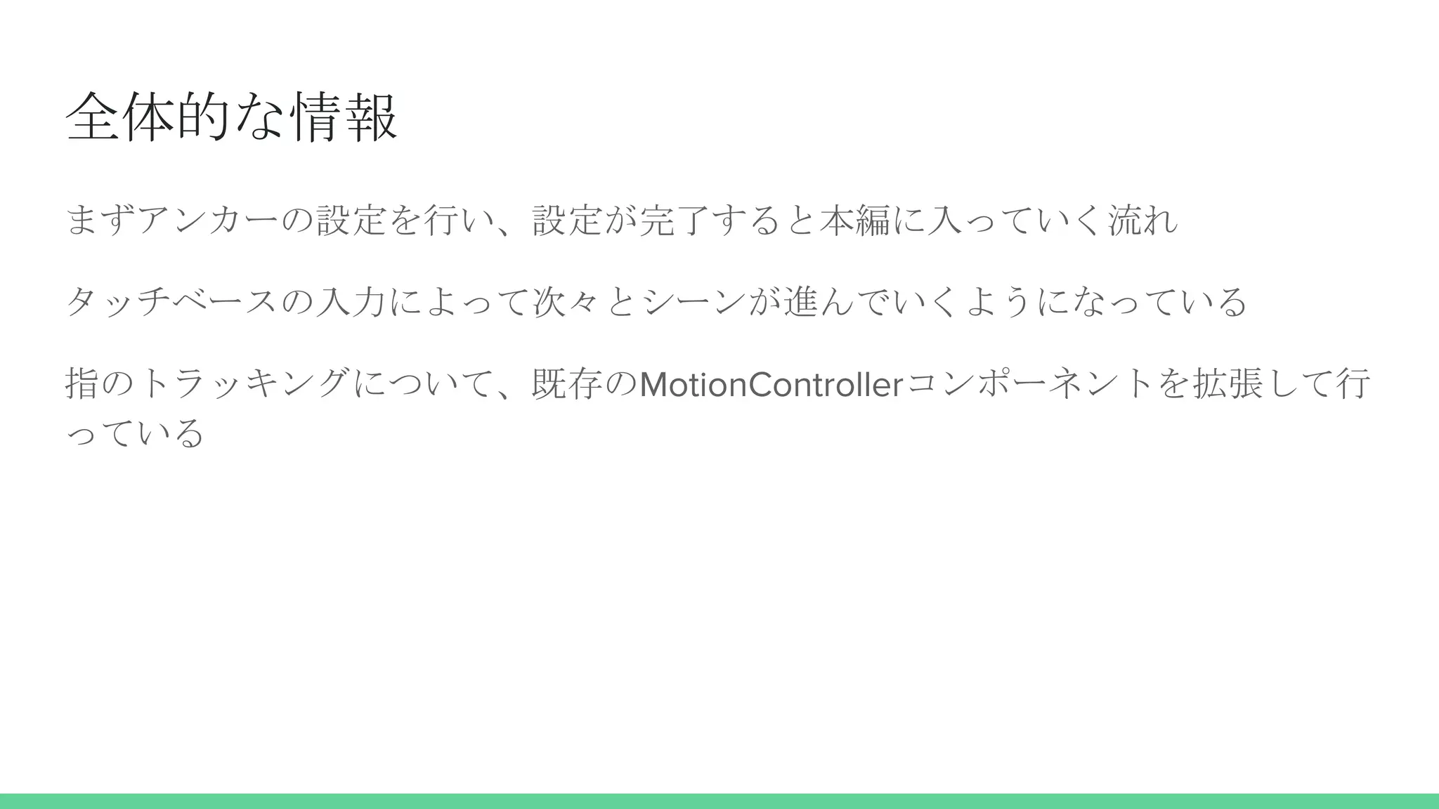 全体的な情報
まずアンカーの設定を行い、設定が完了すると本編に入っていく流れ
タッチベースの入力によって次々とシーンが進んでいくようになっている
指のトラッキングについて、既存のMotionControllerコンポーネントを拡張して行
っている
 