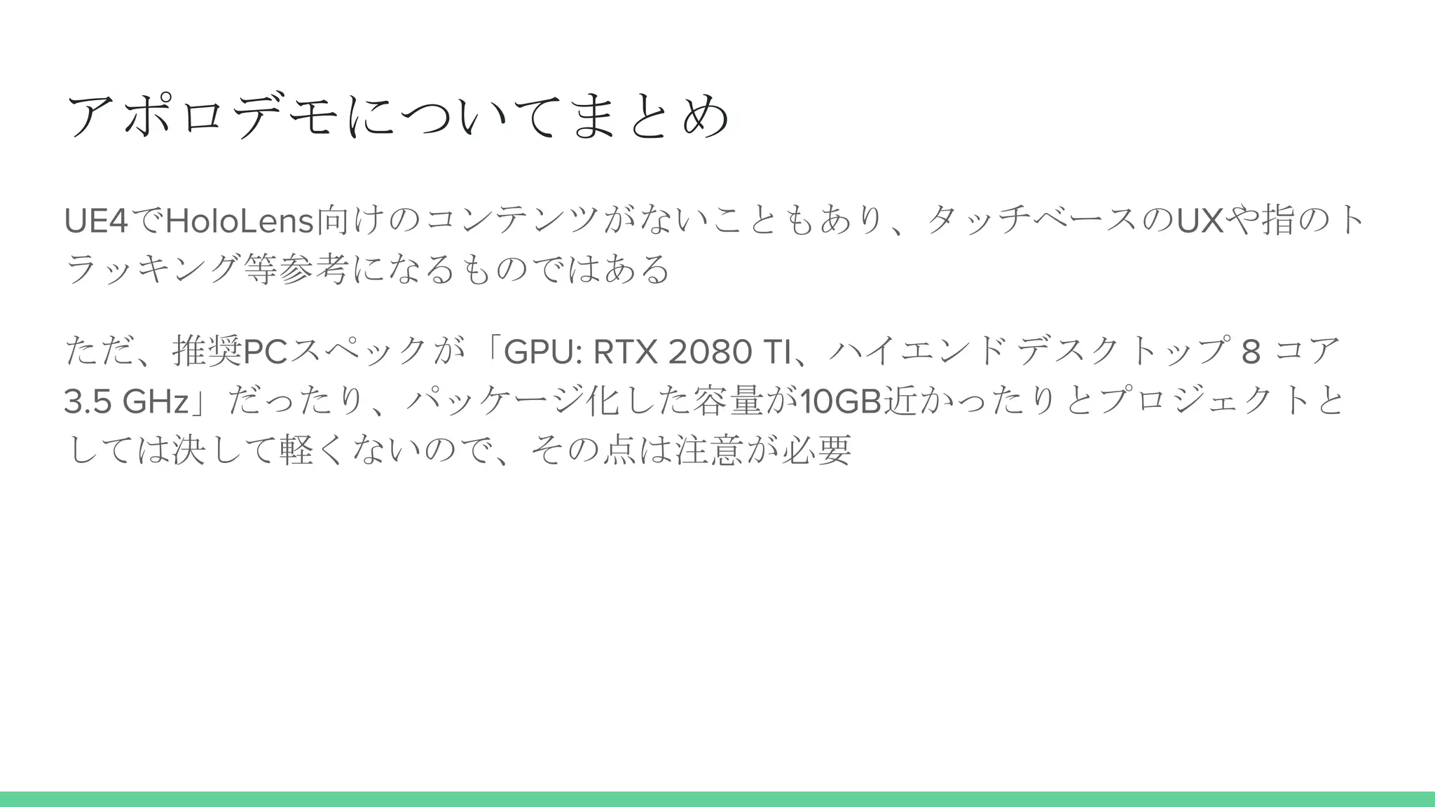 アポロデモについてまとめ
UE4でHoloLens向けのコンテンツがないこともあり、タッチベースのUXや指のト
ラッキング等参考になるものではある
ただ、推奨PCスペックが「GPU: RTX 2080 TI、ハイエンド デスクトップ 8 コア
3.5 GHz」だったり、パッケージ化した容量が10GB近かったりとプロジェクトと
しては決して軽くないので、その点は注意が必要
 