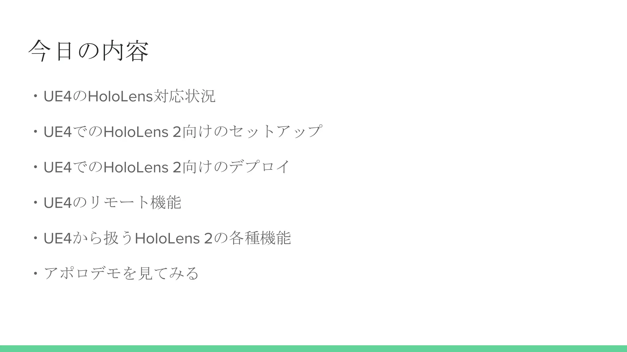 今日の内容
・UE4のHoloLens対応状況
・UE4でのHoloLens 2向けのセットアップ
・UE4でのHoloLens 2向けのデプロイ
・UE4のリモート機能
・UE4から扱うHoloLens 2の各種機能
・アポロデモを見てみる
 