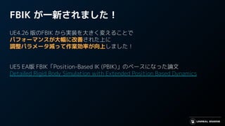 FBIK が一新されました！
UE4.26 版のFBIK から実装を大きく変えることで
パフォーマンスが大幅に改善された上に
調整パラメータ減って作業効率が向上しました！
UE5 EA版 FBIK「Position-Based IK (PBIK)」のベースになった論文
Detailed Rigid Body Simulation with Extended Position Based Dynamics
 