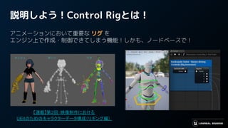 【連載】第2回：映像制作における
UE4のためのキャラクターデータ構成（リギング編）
説明しよう！Control Rigとは！
アニメーションにおいて重要な リグ を
エンジン上で作成・制御できてしまう機能！しかも、ノードベースで！
 