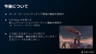 今後について
● ポーズ・モーションマッチング関連の機能を開発中
● Full-Body IKを使った
新しいアニメーションリターゲット機能を開発中
● オンライン・オフライン両対応
● この他にも正式リリースに向けて
様々な新機能・機能改善を予定しています！
正式リリースをお楽しみに！
 