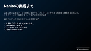 Naniteの実現まで
必要な時に必要なデータを用意し使用する、ストリーミングのような機能を構築するためには、
テクスチャよりも困難が多く、さまざまな技術が必要
構成されている主な技術について概要を紹介
・三角形（ポリゴン）のクラスタ化
・GPU駆動レンダリング
・ソフトウェアラスタライザ
・Deferred materials
 
