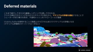 Deferred materials
これまで紹介してきたGPU駆動レンダリングを通して行われる、
クラスタ単位でのカリングからのラスタライズの流れから、マテリアルの評価を遅延させることで
シェーダーの切り替えを防ぎ、不透明メッシュを1ドローコールで描画
Visibility Buﬀerを使用することで画面上の1ピクセルあたり1マテリアルの評価となる
(マテリアル評価時のオーバードローがない)
 