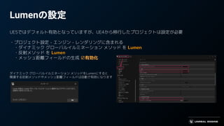 Lumenの設定
UE5ではデフォルト有効となっていますが、UE4から移行したプロジェクトは設定が必要
・プロジェクト設定 - エンジン - レンダリングに含まれる
　・ダイナミック グローバルイルミネーション メソッド を Lumen
　・反射メソッド を Lumen
　・メッシュ距離フィールドの生成 ☑有効化
ダイナミック グローバルイルミネーション メソッドをLumenにすると
関連する反射メソッドやメッシュ距離フィールドは自動で有効になります
 