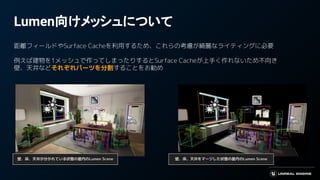 Lumen向けメッシュについて
距離フィールドやSurface Cacheを利用するため、これらの考慮が綺麗なライティングに必要
例えば建物を1メッシュで作ってしまったりするとSurface Cacheが上手く作れないため不向き
壁、天井などそれぞれパーツを分割することをお勧め
壁、床、天井が分かれている状態の屋内のLumen Scene 壁、床、天井をマージした状態の屋内のLumen Scene
 