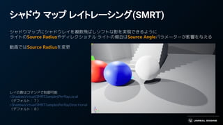 シャドウ マップ レイトレーシング(SMRT)
シャドウマップにシャドウレイを複数飛ばしソフトな影を実現できるように
ライトのSource Radiusやディレクショナル ライトの場合はSource Angleパラメーターが影響を与える
動画ではSource Radiusを変更
レイの数はコマンドで制御可能
r.Shadow.Virtual.SMRT.SamplesPerRayLocal
（デフォルト：７）
r.Shadow.Virtual.SMRT.SamplesPerRayDirectional
（デフォルト：８）
 
