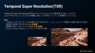 Temporal Super Resolution(TSR)
Temporal Super Resolution(TSR)はUE4 の TemporalAA を置き換える新しいもので、
LumenやNaniteといったUE5の新機能に関しても非常にマッチした超解像アルゴリズム
機能
・1080pの入力でネイティブ4K品質に近い出力を行い、フレームレートの確保と品質の両立を目指す
・高周波の背景に対するゴーストを軽減
・複雑度の高いジオメトリでのちらつきの減少
・Shader Model5 対応のハードウェアで実行が可能
 