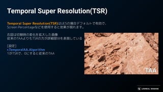 Temporal Super Resolution(TSR)
Temporal Super Resolution(TSR)はUE5の場合デフォルトで有効で、
Screen Percentageなどを使用すると効果が現れます。
右図は切替時の変化を拡大した画像
従来のTAAよりもTSRの方が詳細部分を表現している
[設定]
r.TemporalAA.Algorithm
1がTSRで、0にすると従来のTAA
 
