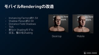 モバイルRenderingの改造
- Instancing Factors約1.5X
- Shadow Passes約2.5X
- Distance Field Shadows
- TAA
- 新Skin Shadingモデル
- 目玉、髪の毛Shading
Desktop Mobile
 