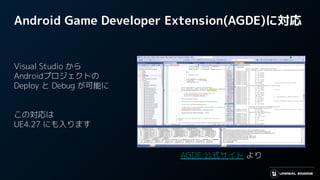 Android Game Developer Extension(AGDE)に対応
Visual Studio から
Androidプロジェクトの
Deploy と Debug が可能に
この対応は
UE4.27 にも入ります
AGDE 公式サイト より
 