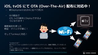 iOS, tvOS にて OTA (Over-The-Air) 配布に対応中！
- 新DeploymentはUE4に比べて約2X
- Wiﬁ経由で
iOS, tvOS端末にDeployできるよ
うになります！
複数端末を使った
検証・デバッグが楽に！
そしてTurnkeyに対応！
Turnkeyとは？
各プラットフォームSDKのインストールやメンテナンス、自動で管理してくれるシス
テム。
チームに新メンバーが入ると、一週間のセットアップの代わりに、セットアップ完了
で開発に集中できる。
https://docs.unrealengine.com/5.0/ja/PerformanceAndPlatformFeatures/Turnkey/
 