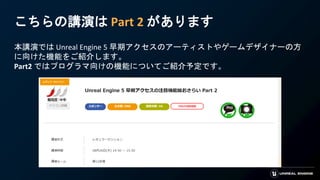こちらの講演は Part 2 があります
本講演では Unreal Engine 5 早期アクセスのアーティストやゲームデザイナーの方
に向けた機能をご紹介します。
Part2 ではプログラマ向けの機能についてご紹介予定です。
 