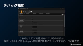デバッグ機能
こちらは4.27にも追加されているのですが
現在レベル上にあるNiagaraを非常に簡単にデバッグすることが可能です
 