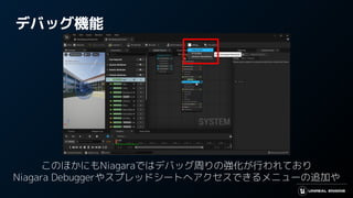 デバッグ機能
このほかにもNiagaraではデバッグ周りの強化が行われており
Niagara Debuggerやスプレッドシートへアクセスできるメニューの追加や
 