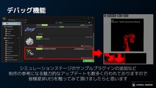 デバッグ機能
シミュレーションステージのサンプルプラグインの追加など
制作の参考になる魅力的なアップデートも数多く行われておりますので
皆様是非UE5を触ってみて頂けましたらと思います
 